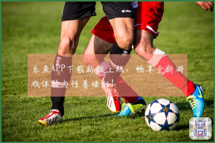 乐鱼APP下载新版上线，畅享全新游戏体验与惊喜福利！